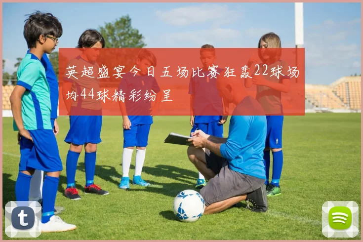 英超盛宴今日五场比赛狂轰22球场均44球精彩纷呈