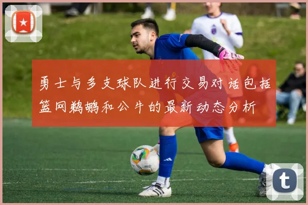 勇士与多支球队进行交易对话包括篮网鹈鹕和公牛的最新动态分析