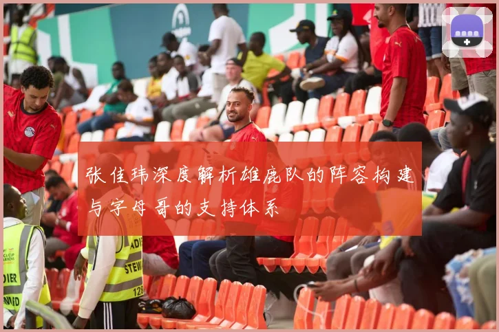 张佳玮深度解析雄鹿队的阵容构建与字母哥的支持体系