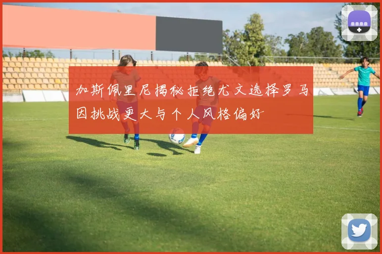 加斯佩里尼揭秘拒绝尤文选择罗马因挑战更大与个人风格偏好