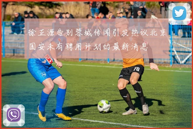 徐正源告别蓉城传闻引发热议北京国安未有聘用计划的最新消息