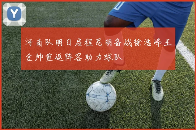 河南队明日启程昆明备战徐浩峰王金帅重返阵容助力球队