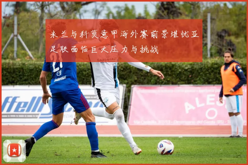 米兰与科莫意甲海外赛前景堪忧亚足联面临巨大压力与挑战
