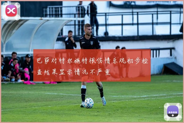 巴萨对特尔施特根伤情乐观初步检查结果显示情况不严重
