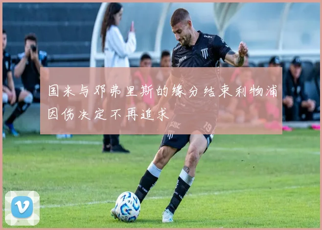 国米与邓弗里斯的缘分结束利物浦因伤决定不再追求