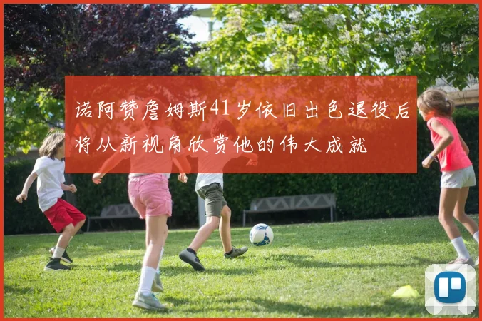 诺阿赞詹姆斯41岁依旧出色退役后将从新视角欣赏他的伟大成就
