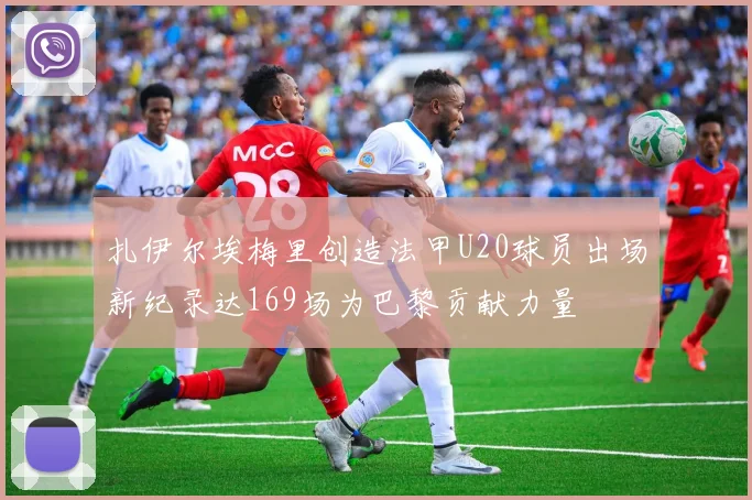 扎伊尔埃梅里创造法甲U20球员出场新纪录达169场为巴黎贡献力量