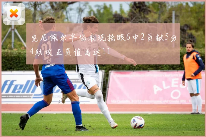 克尼佩尔半场表现抢眼6中2贡献5分4助攻正负值高达11