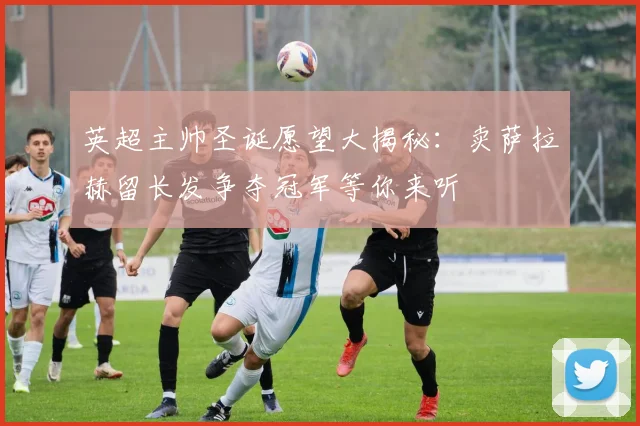 英超主帅圣诞愿望大揭秘：卖萨拉赫留长发争夺冠军等你来听