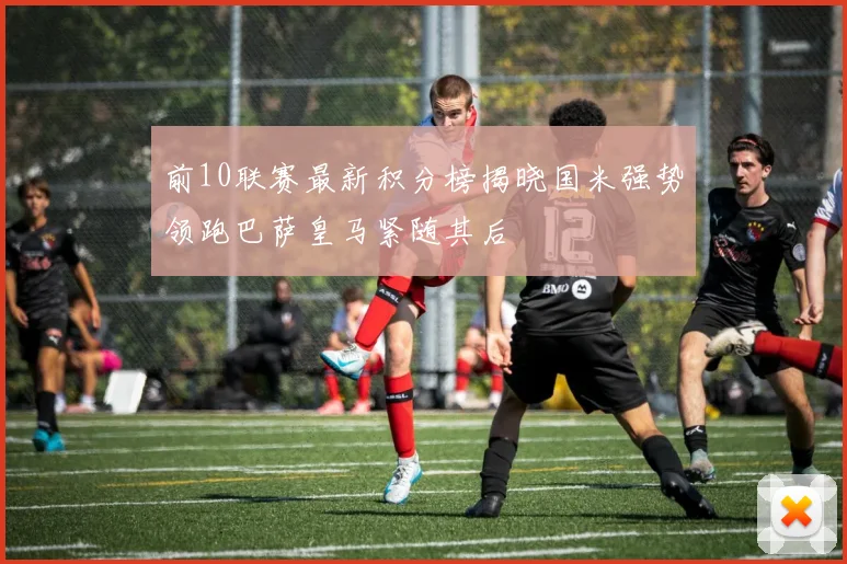前10联赛最新积分榜揭晓国米强势领跑巴萨皇马紧随其后