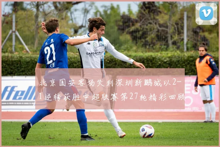 北京国安客场失利深圳新鹏城以2-1逆转获胜中超联赛第27轮精彩回顾