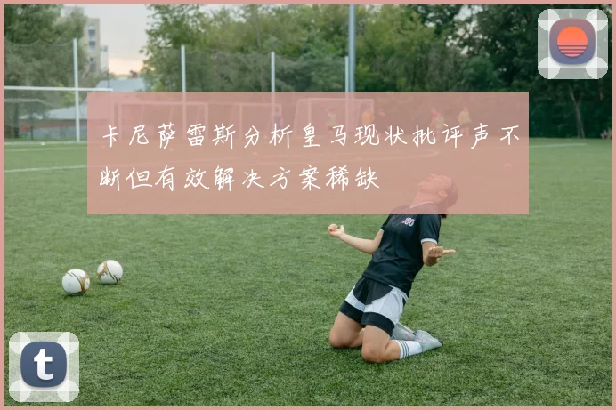 卡尼萨雷斯分析皇马现状批评声不断但有效解决方案稀缺