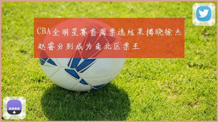 CBA全明星赛首周票选结果揭晓徐杰赵睿分别成为南北区票王