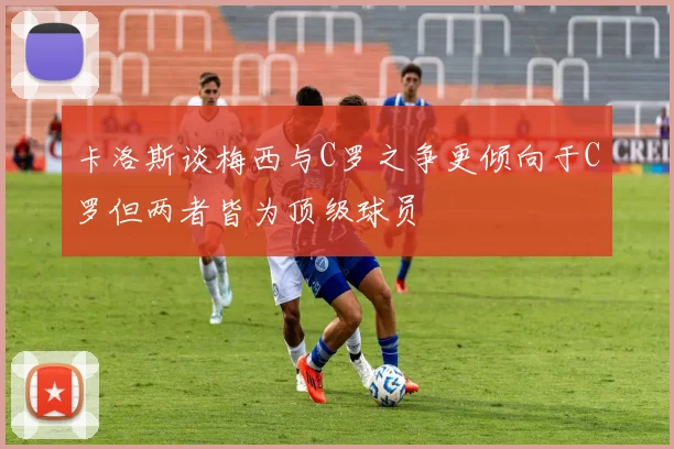 卡洛斯谈梅西与C罗之争更倾向于C罗但两者皆为顶级球员