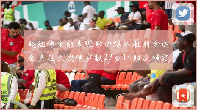 赵继伟全能表现助力球队胜利全运会京辽大战他贡献23分14助攻锁定胜局
