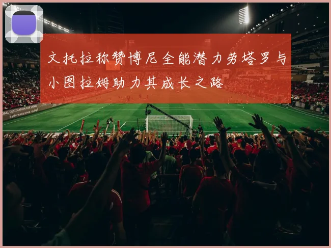 文托拉称赞博尼全能潜力劳塔罗与小图拉姆助力其成长之路